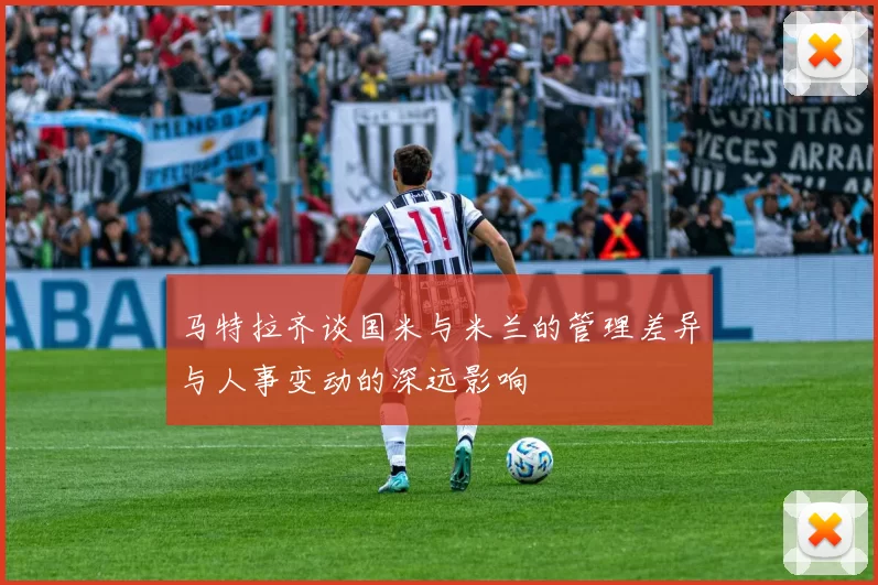 马特拉齐谈国米与米兰的管理差异与人事变动的深远影响