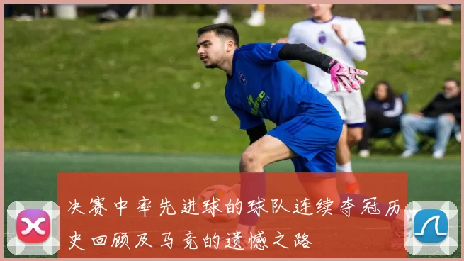 决赛中率先进球的球队连续夺冠历史回顾及马竞的遗憾之路