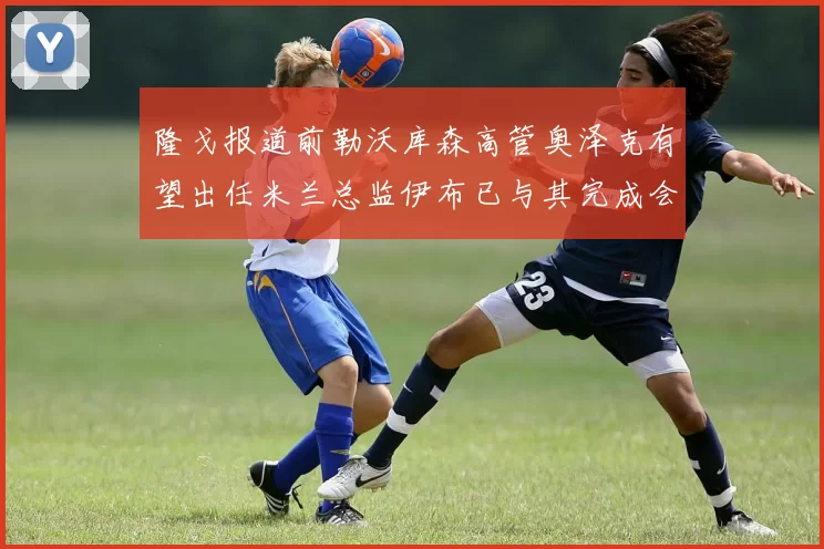 隆戈报道前勒沃库森高管奥泽克有望出任米兰总监伊布已与其完成会面