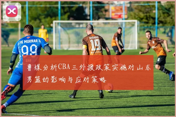 鲁媒分析CBA三外援政策实施对山东男篮的影响与应对策略