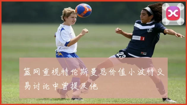 篮网重视特伦斯曼恩价值小波特交易讨论中曾提及他