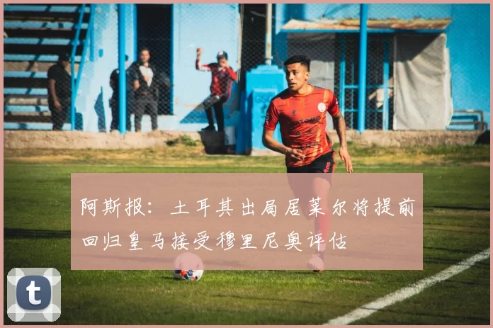 阿斯报：土耳其出局居莱尔将提前回归皇马接受穆里尼奥评估