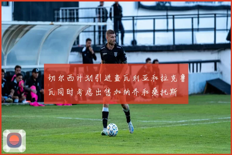 切尔西计划引进查瓦利亚和拉克鲁瓦同时考虑出售加纳乔和桑托斯
