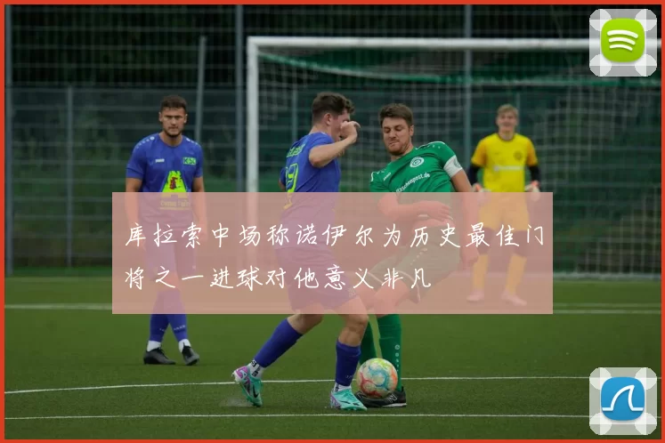 库拉索中场称诺伊尔为历史最佳门将之一进球对他意义非凡