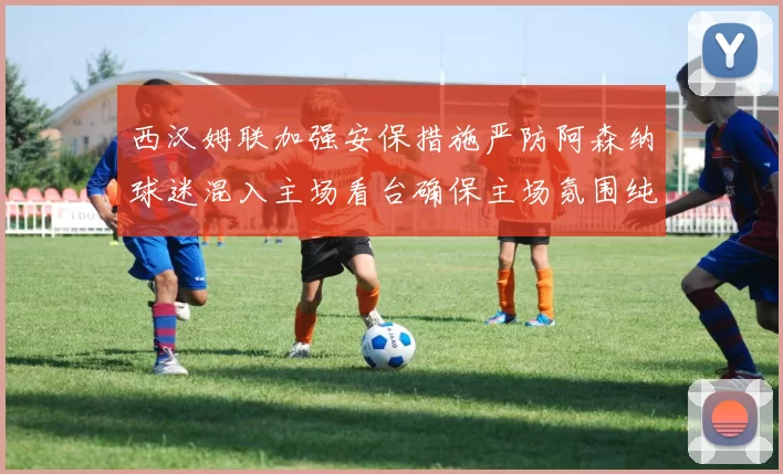 西汉姆联加强安保措施严防阿森纳球迷混入主场看台确保主场氛围纯粹