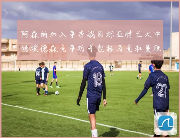阿森纳加入争夺战目标亚特兰大中场埃德森竞争对手包括马竞和曼联