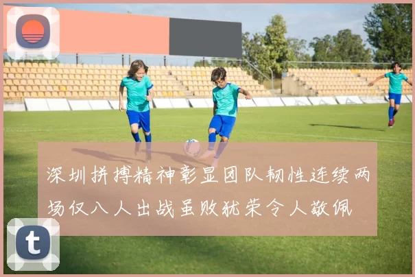 深圳拼搏精神彰显团队韧性连续两场仅八人出战虽败犹荣令人敬佩