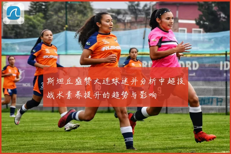 斯坦丘盛赞大连球迷并分析中超技战术素养提升的趋势与影响