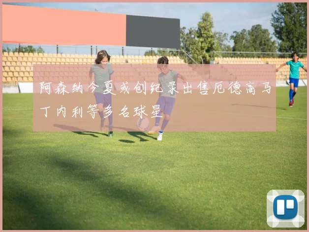 阿森纳今夏或创纪录出售厄德高马丁内利等多名球星