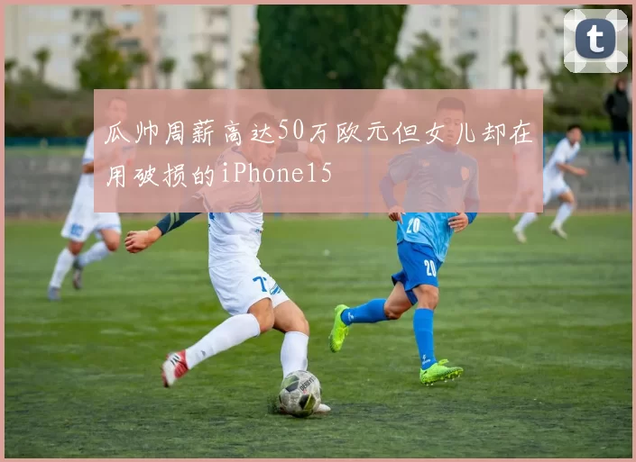 瓜帅周薪高达50万欧元但女儿却在用破损的iPhone15
