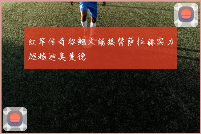 红军传奇称鲍文能接替萨拉赫实力超越迪奥曼德