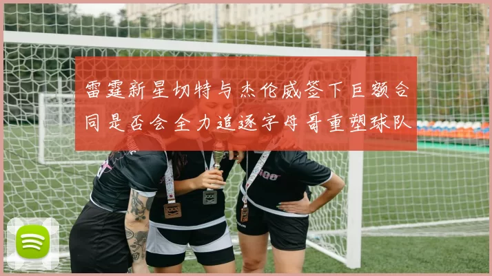 雷霆新星切特与杰伦威签下巨额合同是否会全力追逐字母哥重塑球队实力
