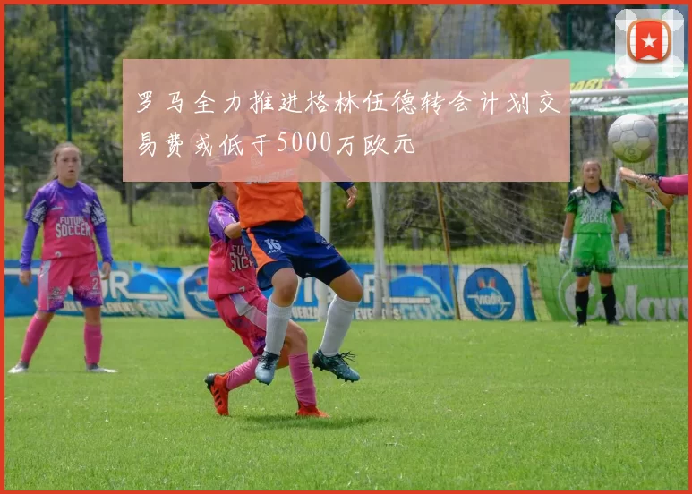 罗马全力推进格林伍德转会计划交易费或低于5000万欧元