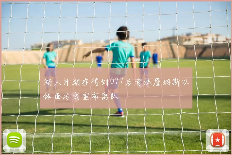 湖人计划在得到077后清洗詹姆斯以体面方式宣布离队