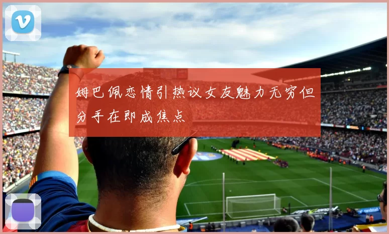 姆巴佩恋情引热议女友魅力无穷但分手在即成焦点
