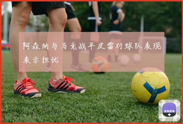 阿森纳与马竞战平皮雷对球队表现表示担忧