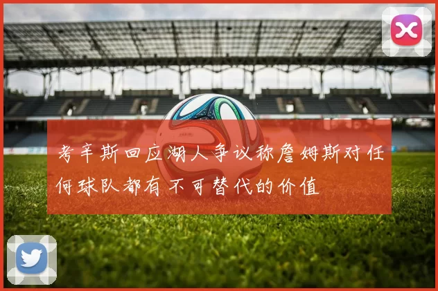 考辛斯回应湖人争议称詹姆斯对任何球队都有不可替代的价值
