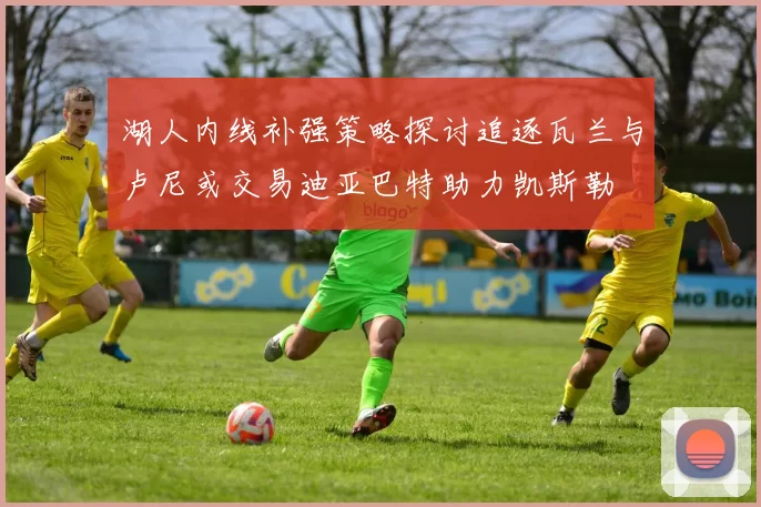 湖人内线补强策略探讨追逐瓦兰与卢尼或交易迪亚巴特助力凯斯勒