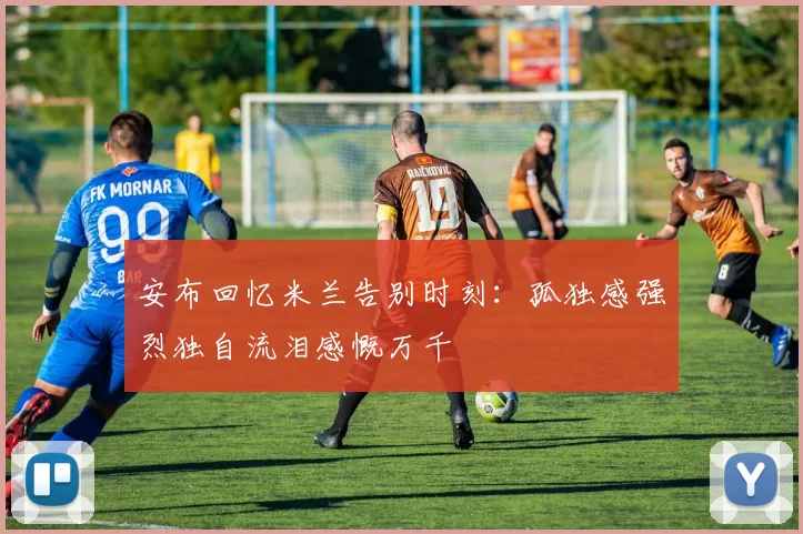 安布回忆米兰告别时刻：孤独感强烈独自流泪感慨万千