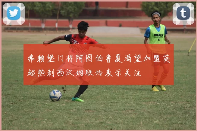 弗赖堡门将阿图伯鲁夏渴望加盟英超热刺西汉姆联均表示关注