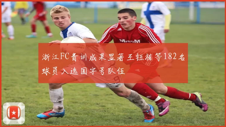 浙江FC青训成果显著王钰栋等182名球员入选国字号队伍