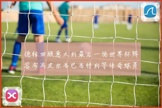 德转回顾意大利最后一场世界杯阵容布冯皮尔洛巴洛特利等传奇球员在列