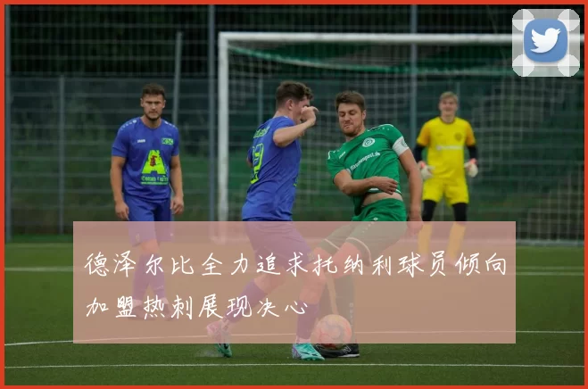 德泽尔比全力追求托纳利球员倾向加盟热刺展现决心
