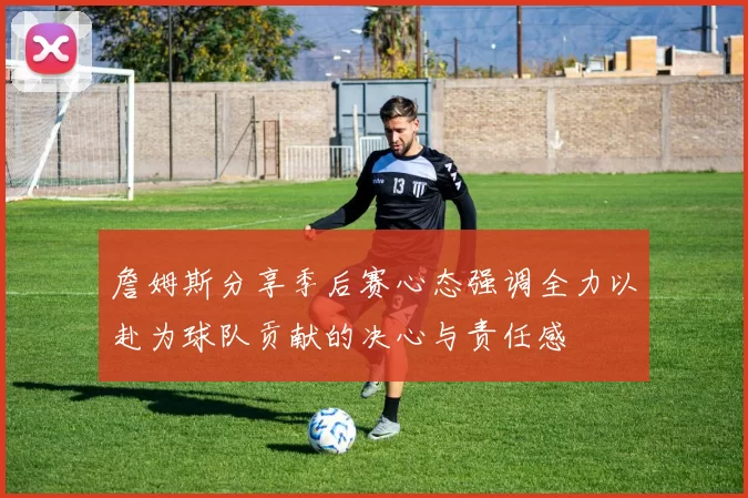 詹姆斯分享季后赛心态强调全力以赴为球队贡献的决心与责任感