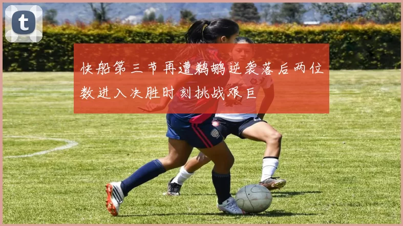 快船第三节再遭鹈鹕逆袭落后两位数进入决胜时刻挑战艰巨