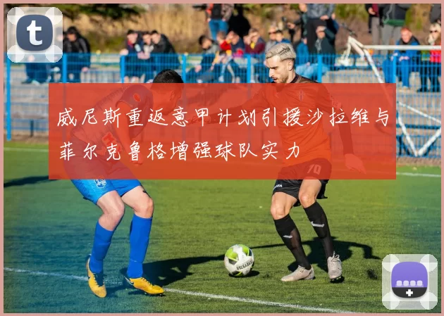 威尼斯重返意甲计划引援沙拉维与菲尔克鲁格增强球队实力